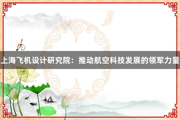 上海飞机设计研究院：推动航空科技发展的领军力量